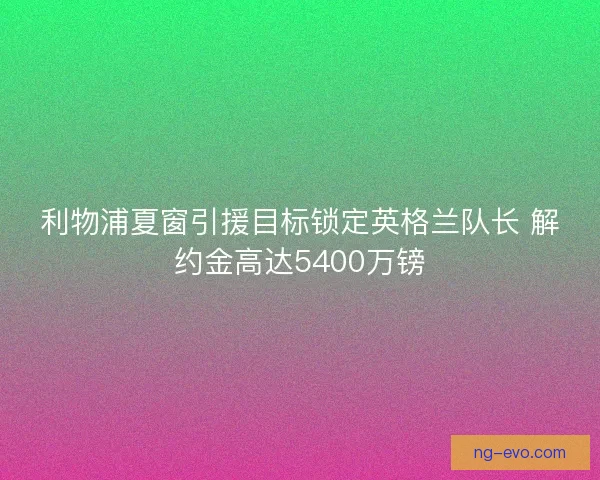 利物浦夏窗引援目标锁定英格兰队长 解约金高达5400万镑